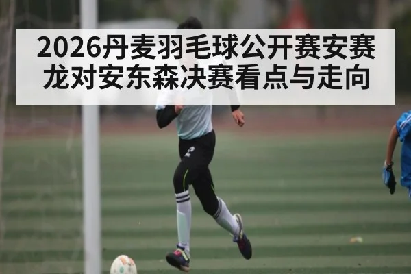 2026丹麦羽毛球公开赛安赛龙对安东森决赛看点与走向